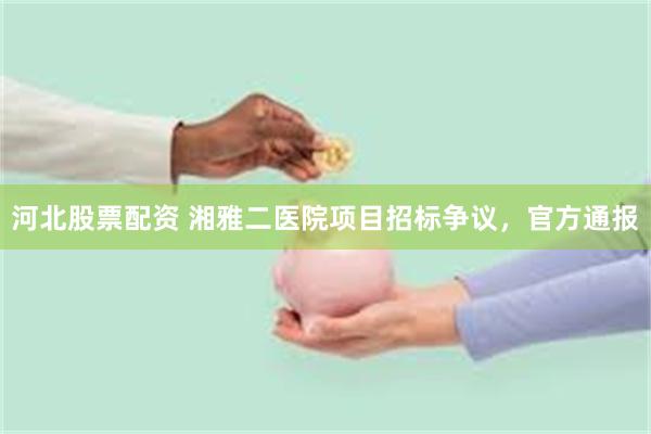 河北股票配资 湘雅二医院项目招标争议，官方通报
