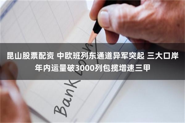 昆山股票配资 中欧班列东通道异军突起 三大口岸年内运量破3000列包揽增速三甲
