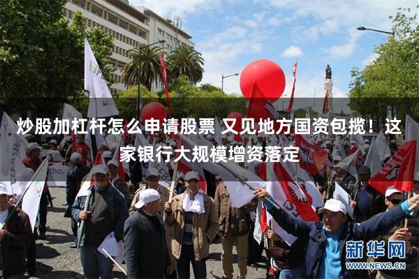 炒股加杠杆怎么申请股票 又见地方国资包揽！这家银行大规模增资落定