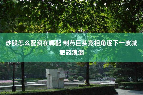 炒股怎么配资在哪配 制药巨头竞相角逐下一波减肥药浪潮