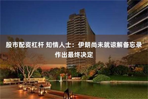 股市配资杠杆 知情人士：伊朗尚未就谅解备忘录作出最终决定