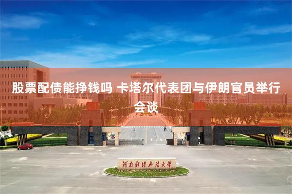 股票配债能挣钱吗 卡塔尔代表团与伊朗官员举行会谈