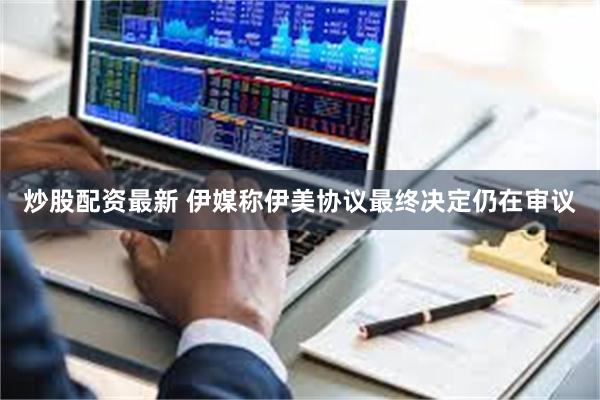 炒股配资最新 伊媒称伊美协议最终决定仍在审议
