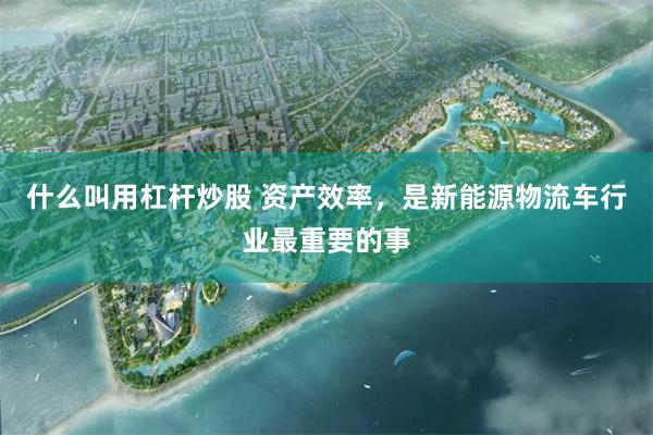 什么叫用杠杆炒股 资产效率，是新能源物流车行业最重要的事