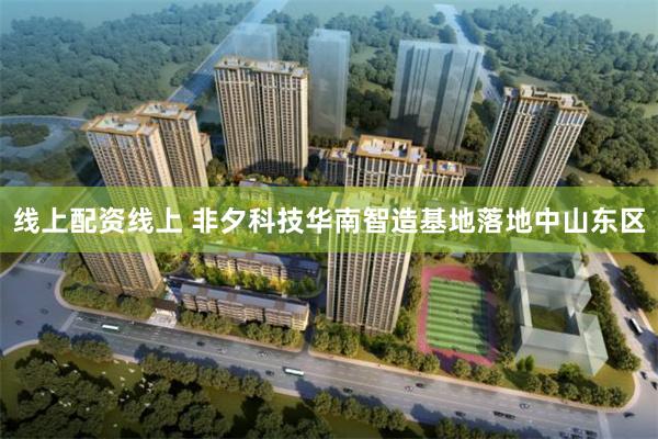 线上配资线上 非夕科技华南智造基地落地中山东区