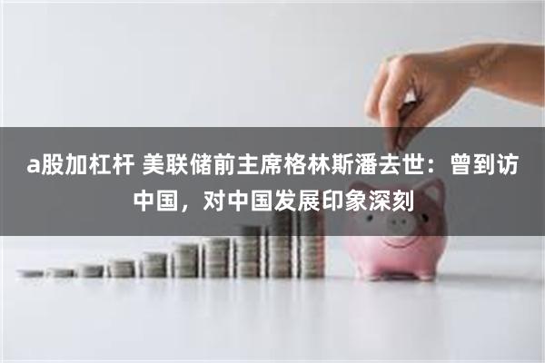 a股加杠杆 美联储前主席格林斯潘去世：曾到访中国，对中国发展印象深刻
