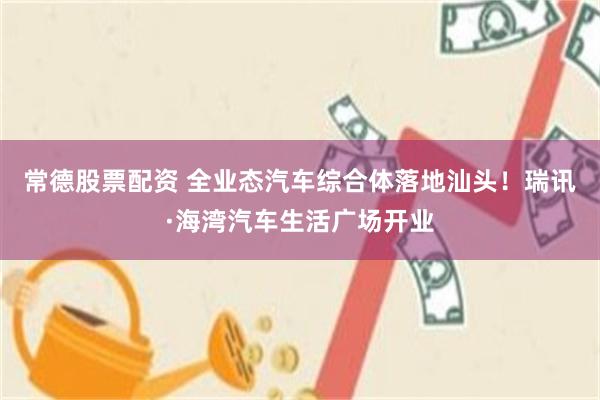 常德股票配资 全业态汽车综合体落地汕头！瑞讯·海湾汽车生活广场开业