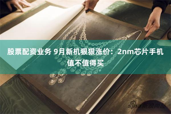 股票配资业务 9月新机狠狠涨价：2nm芯片手机值不值得买