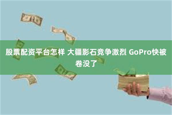 股票配资平台怎样 大疆影石竞争激烈 GoPro快被卷没了