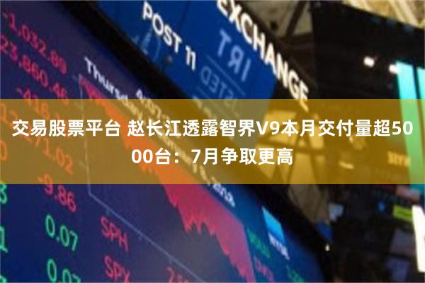 交易股票平台 赵长江透露智界V9本月交付量超5000台：7月争取更高