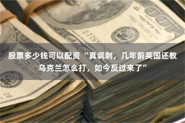 股票多少钱可以配资 “真讽刺,几年前英国还教乌克兰怎么打,如今反过来了”