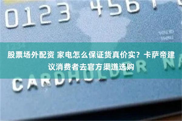 股票场外配资 家电怎么保证货真价实?卡萨帝建议消费者去官方渠道选购