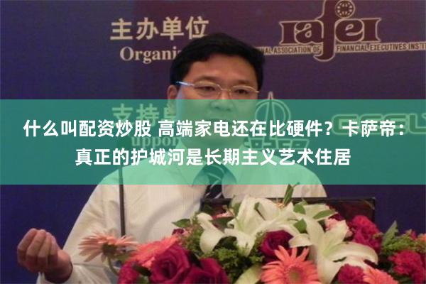什么叫配资炒股 高端家电还在比硬件?卡萨帝:真正的护城河是长期主义艺术住居