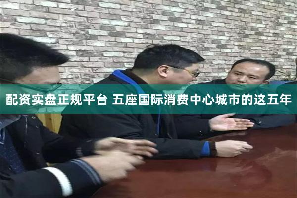 配资实盘正规平台 五座国际消费中心城市的这五年