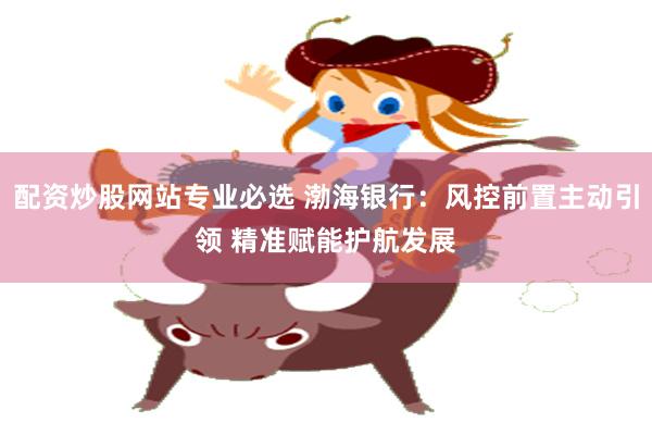 配资炒股网站专业必选 渤海银行：风控前置主动引领 精准赋能护航发展