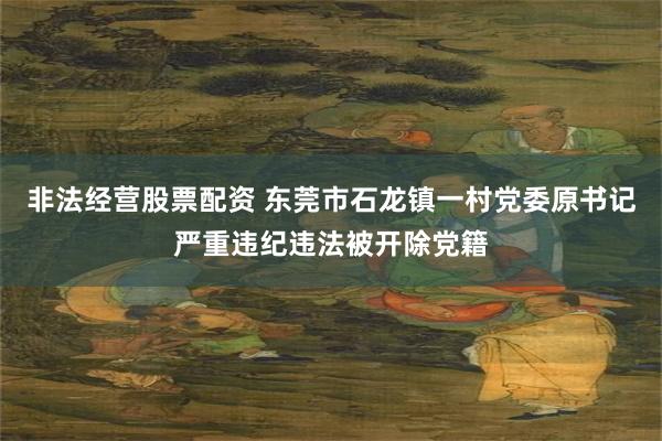 非法经营股票配资 东莞市石龙镇一村党委原书记严重违纪违法被开除党籍