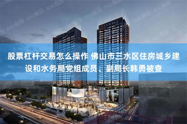 股票杠杆交易怎么操作 佛山市三水区住房城乡建设和水务局党组成员、副局长韩勇被查