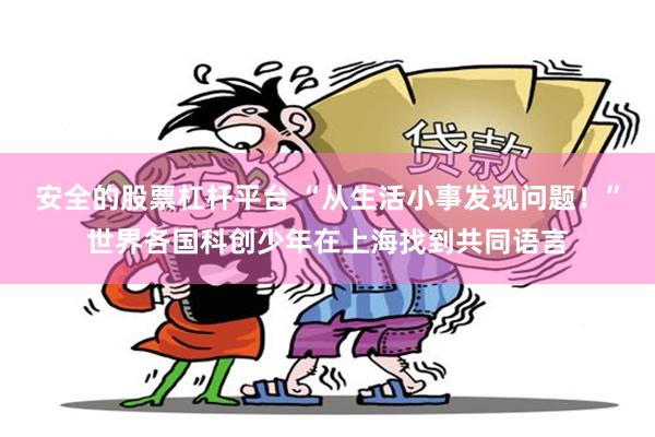 安全的股票杠杆平台 “从生活小事发现问题！”世界各国科创少年在上海找到共同语言