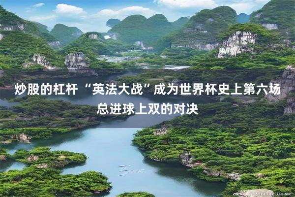 炒股的杠杆 “英法大战”成为世界杯史上第六场总进球上双的对决