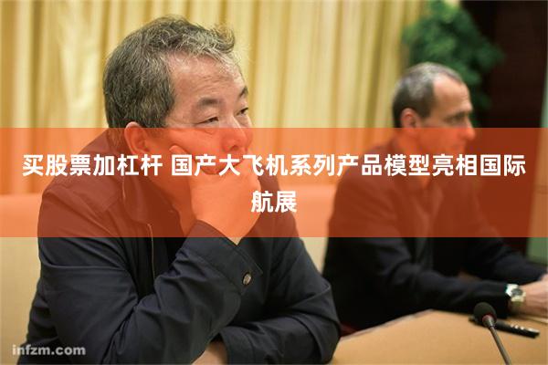 买股票加杠杆 国产大飞机系列产品模型亮相国际航展