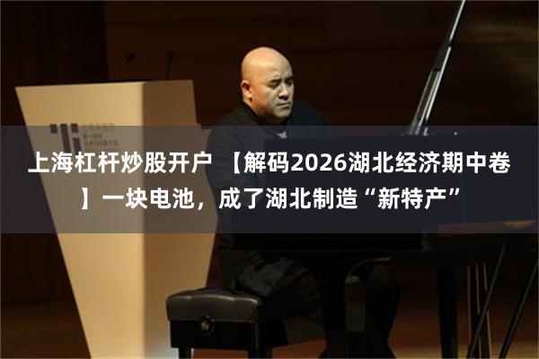 上海杠杆炒股开户 【解码2026湖北经济期中卷】一块电池，成了湖北制造“新特产”