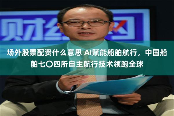 场外股票配资什么意思 AI赋能船舶航行，中国船舶七〇四所自主航行技术领跑全球