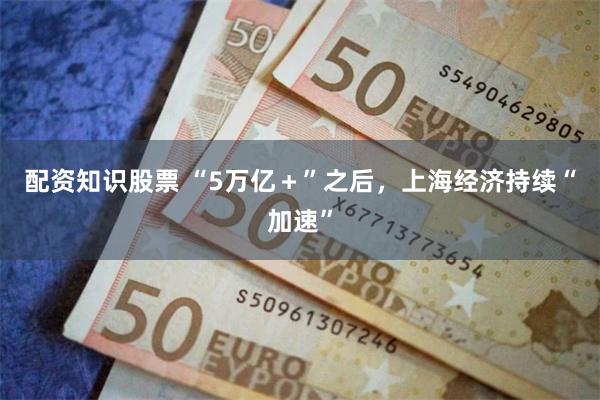 配资知识股票 “5万亿＋”之后，上海经济持续“加速”