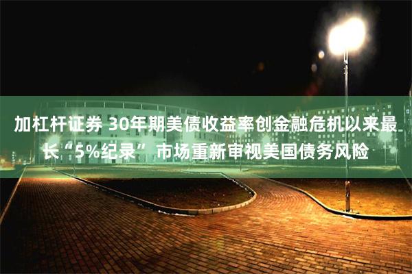 加杠杆证券 30年期美债收益率创金融危机以来最长“5%纪录” 市场重新审视美国债务风险