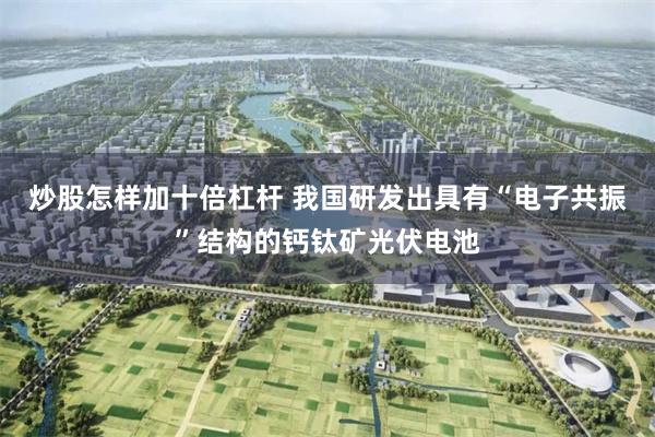 炒股怎样加十倍杠杆 我国研发出具有“电子共振”结构的钙钛矿光伏电池