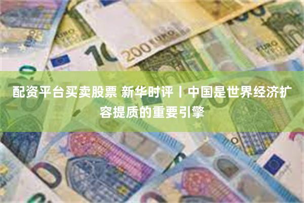 配资平台买卖股票 新华时评丨中国是世界经济扩容提质的重要引擎