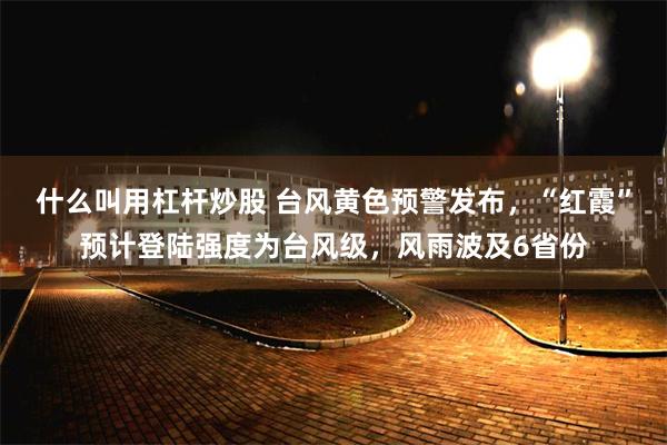 什么叫用杠杆炒股 台风黄色预警发布，“红霞”预计登陆强度为台风级，风雨波及6省份