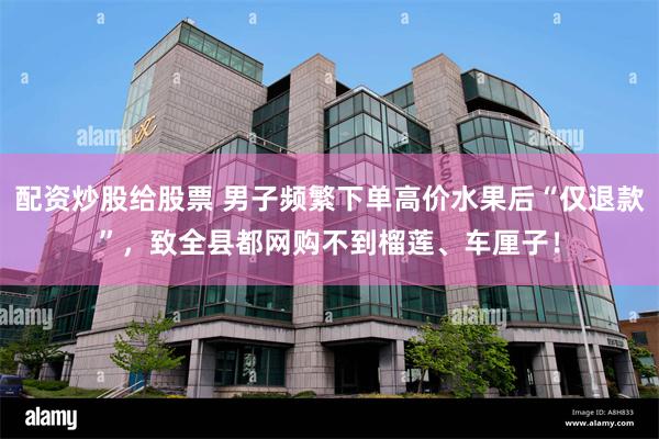 配资炒股给股票 男子频繁下单高价水果后“仅退款”，致全县都网购不到榴莲、车厘子！