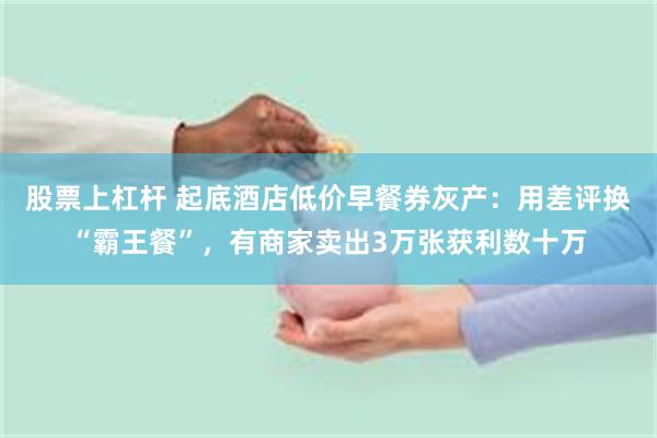 股票上杠杆 起底酒店低价早餐券灰产：用差评换“霸王餐”，有商家卖出3万张获利数十万