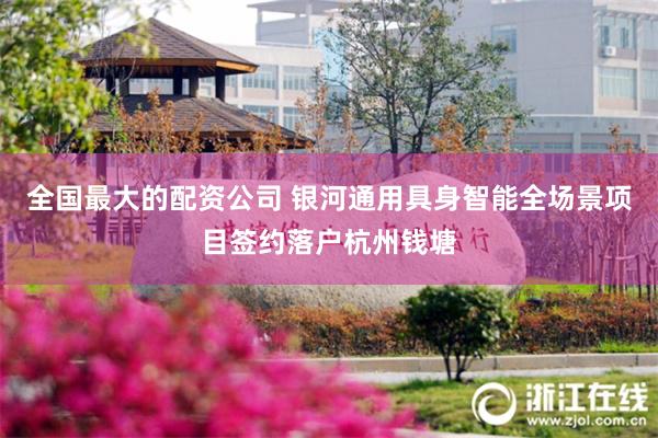 全国最大的配资公司 银河通用具身智能全场景项目签约落户杭州钱塘