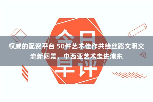 权威的配资平台 50件艺术佳作共绘丝路文明交流新图景，中西亚艺术走进浦东