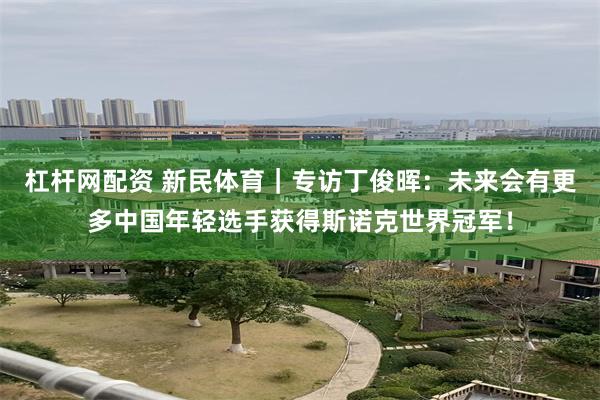 杠杆网配资 新民体育｜专访丁俊晖：未来会有更多中国年轻选手获得斯诺克世界冠军！