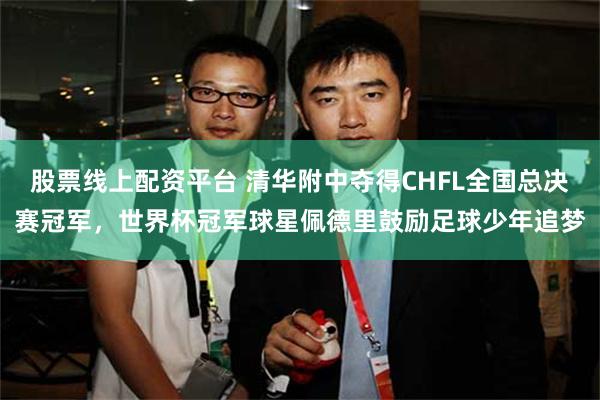 股票线上配资平台 清华附中夺得CHFL全国总决赛冠军,世界杯冠军球星佩德里鼓励足球少年追梦