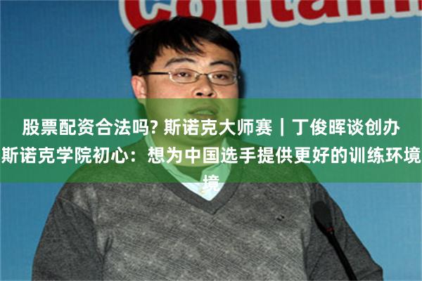 股票配资合法吗? 斯诺克大师赛｜丁俊晖谈创办斯诺克学院初心：想为中国选手提供更好的训练环境