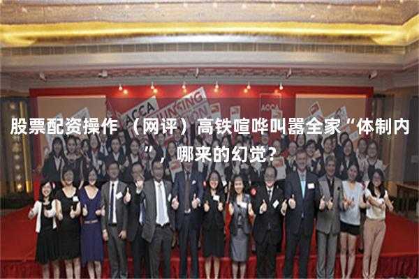 股票配资操作 （网评）高铁喧哗叫嚣全家“体制内”，哪来的幻觉？