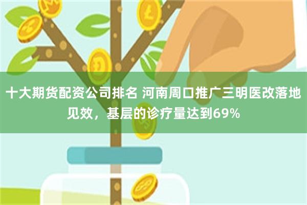 十大期货配资公司排名 河南周口推广三明医改落地见效，基层的诊疗量达到69%
