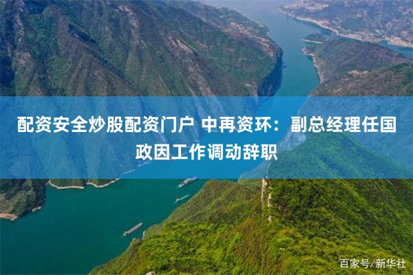 配资安全炒股配资门户 中再资环：副总经理任国政因工作调动辞职