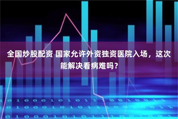 全国炒股配资 国家允许外资独资医院入场，这次能解决看病难吗？