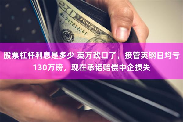 股票杠杆利息是多少 英方改口了，接管英钢日均亏130万镑，现在承诺赔偿中企损失
