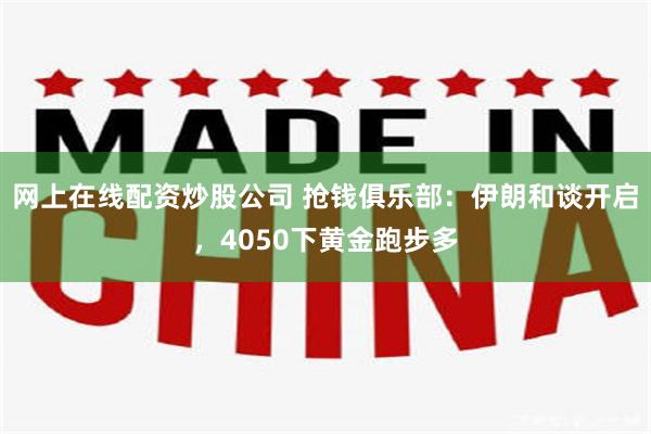 网上在线配资炒股公司 抢钱俱乐部：伊朗和谈开启，4050下黄金跑步多