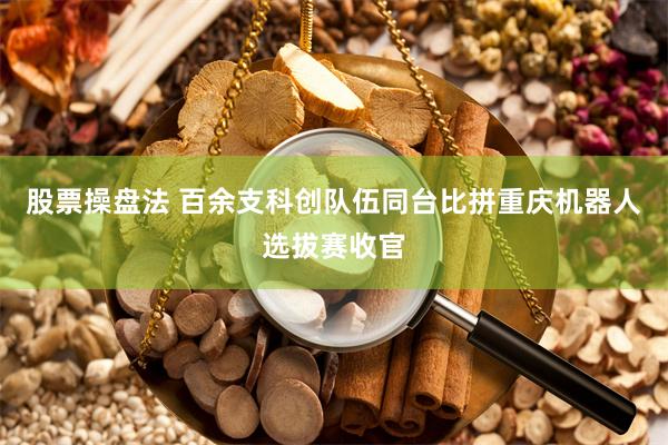 股票操盘法 百余支科创队伍同台比拼重庆机器人选拔赛收官