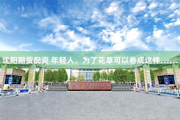 沈阳期货配资 年轻人，为了花草可以卷成这样……