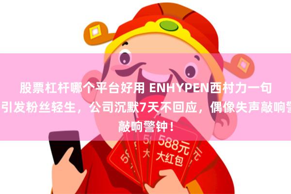 股票杠杆哪个平台好用 ENHYPEN西村力一句吐槽引发粉丝轻生，公司沉默7天不回应，偶像失声敲响警钟！