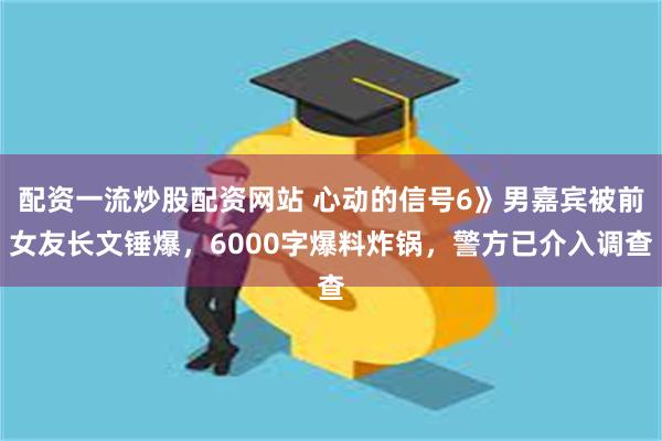 配资一流炒股配资网站 心动的信号6》男嘉宾被前女友长文锤爆,6000字爆料炸锅,警方已介入调查