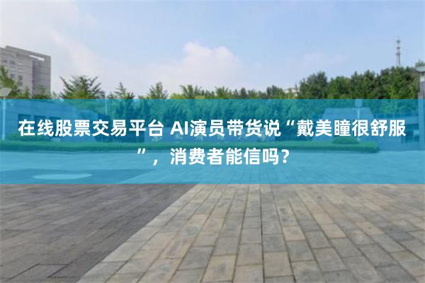 在线股票交易平台 AI演员带货说“戴美瞳很舒服”，消费者能信吗？