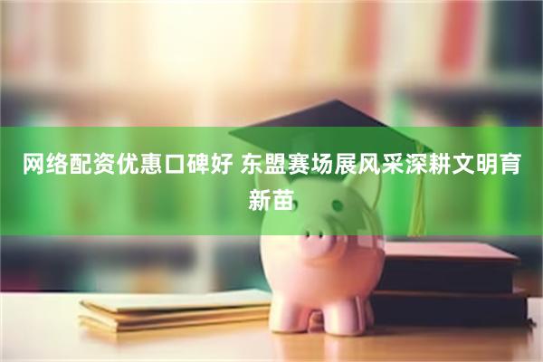 网络配资优惠口碑好 东盟赛场展风采深耕文明育新苗